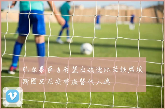 巴尔泰萨吉有望出战德比若缺席埃斯图皮尼安将成替代人选