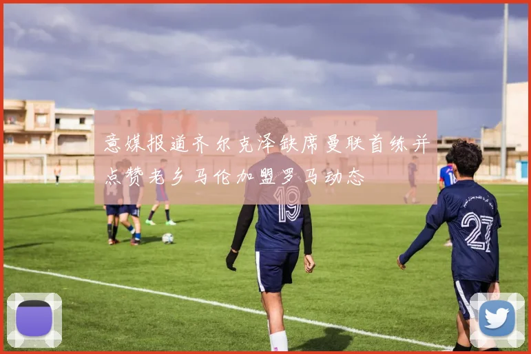 意媒报道齐尔克泽缺席曼联首练并点赞老乡马伦加盟罗马动态