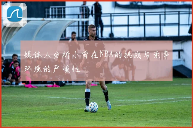 媒体人分析小曾在NBA的挑战与竞争环境的严峻性
