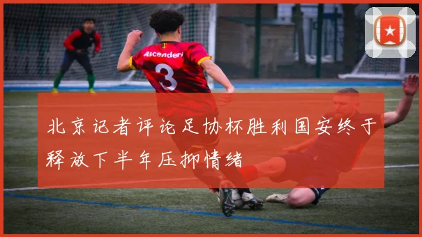 北京记者评论足协杯胜利国安终于释放下半年压抑情绪