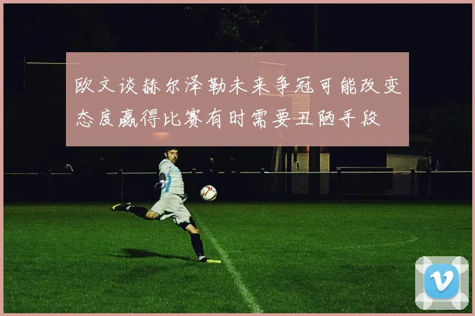 欧文谈赫尔泽勒未来争冠可能改变态度赢得比赛有时需要丑陋手段