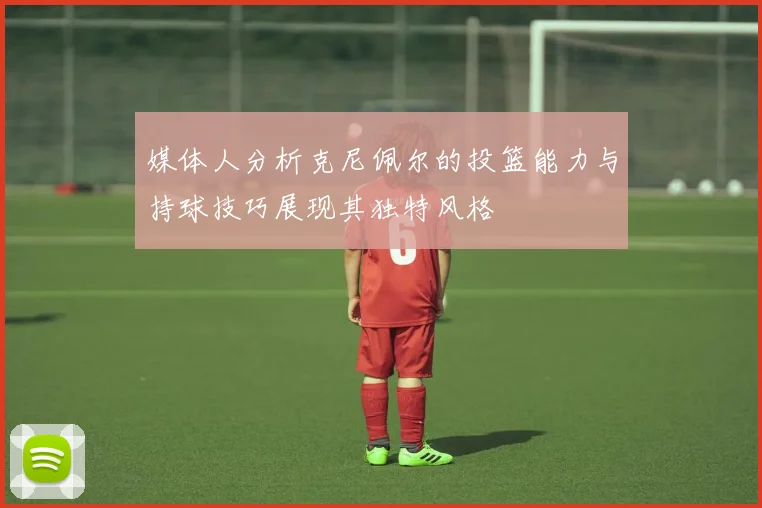 媒体人分析克尼佩尔的投篮能力与持球技巧展现其独特风格