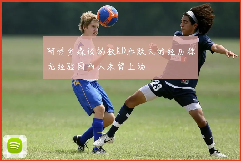 阿特金森谈执教KD和欧文的经历称无经验因两人未曾上场