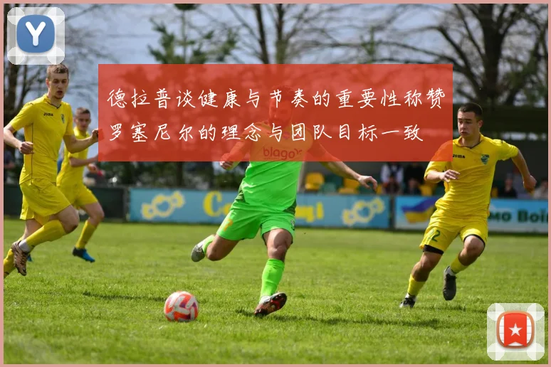 德拉普谈健康与节奏的重要性称赞罗塞尼尔的理念与团队目标一致