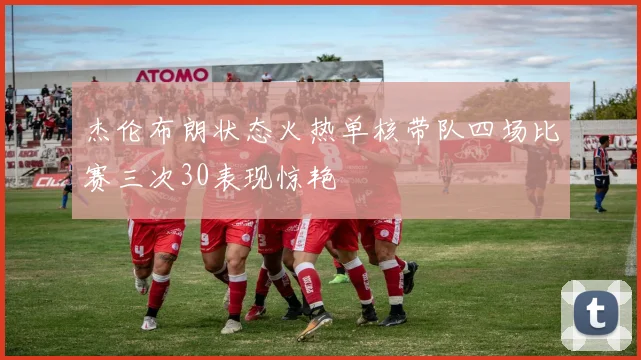 杰伦布朗状态火热单核带队四场比赛三次30表现惊艳