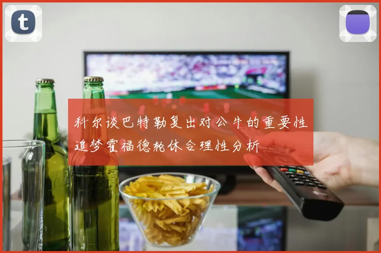 科尔谈巴特勒复出对公牛的重要性追梦霍福德轮休合理性分析