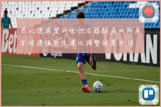 恩比德渴望训练但右膝酸痛纳斯表示将遵循医生建议调整恢复计划