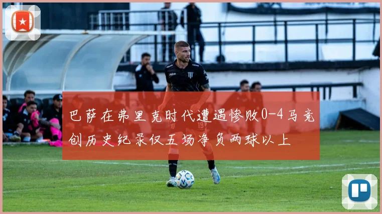 巴萨在弗里克时代遭遇惨败0-4马竞创历史纪录仅五场净负两球以上
