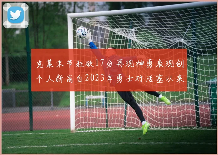 克莱末节狂砍17分再现神勇表现创个人新高自2023年勇士对活塞以来