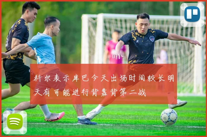 科尔表示库巴今天出场时间较长明天有可能进行背靠背第二战