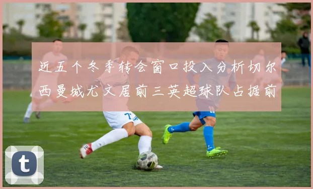 近五个冬季转会窗口投入分析切尔西曼城尤文居前三英超球队占据前十五名中的七席