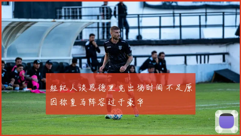 经纪人谈恩德里克出场时间不足原因称皇马阵容过于豪华