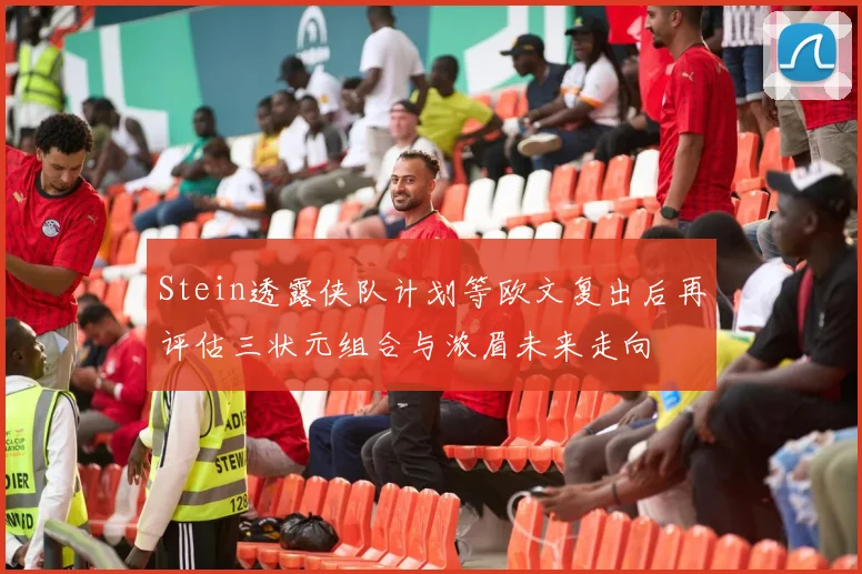 Stein透露侠队计划等欧文复出后再评估三状元组合与浓眉未来走向