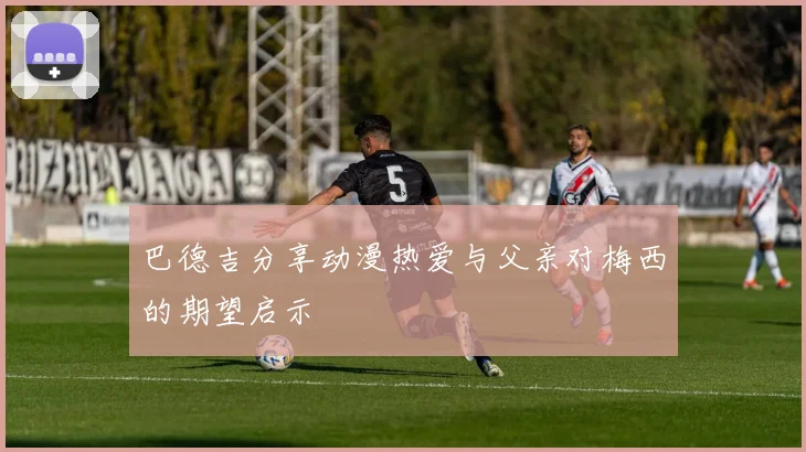 巴德吉分享动漫热爱与父亲对梅西的期望启示
