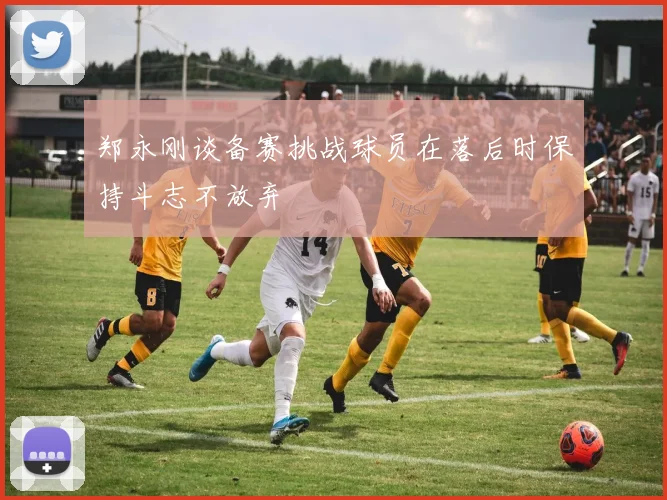 郑永刚谈备赛挑战球员在落后时保持斗志不放弃