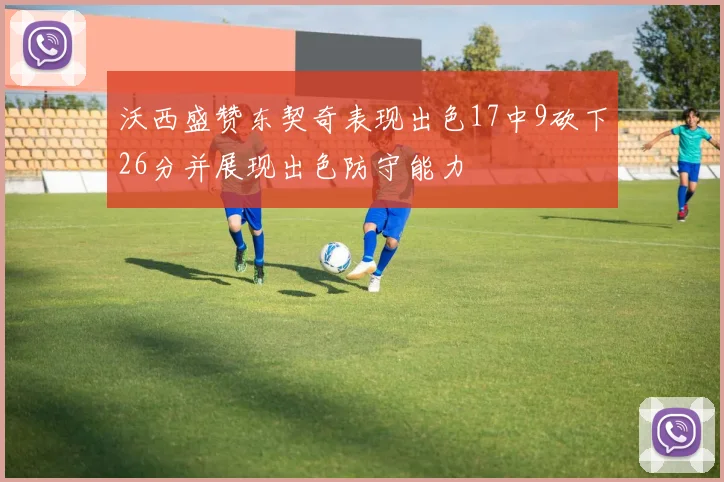 沃西盛赞东契奇表现出色17中9砍下26分并展现出色防守能力