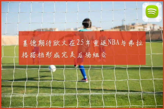 基德期待欧文在25年重返NBA与弗拉格搭档形成完美后场组合