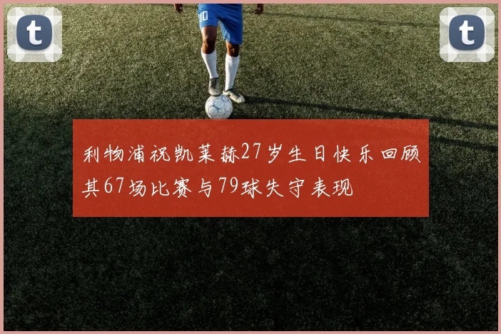 利物浦祝凯莱赫27岁生日快乐回顾其67场比赛与79球失守表现