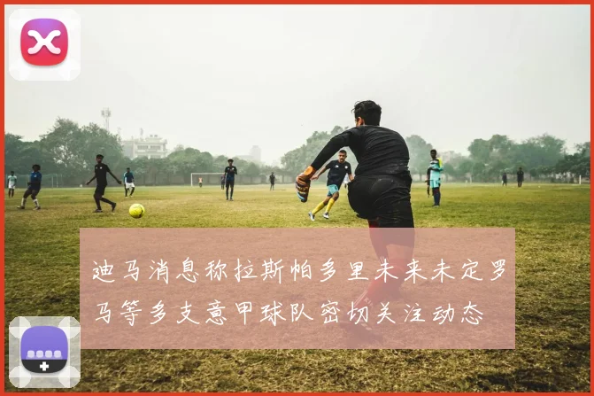 迪马消息称拉斯帕多里未来未定罗马等多支意甲球队密切关注动态