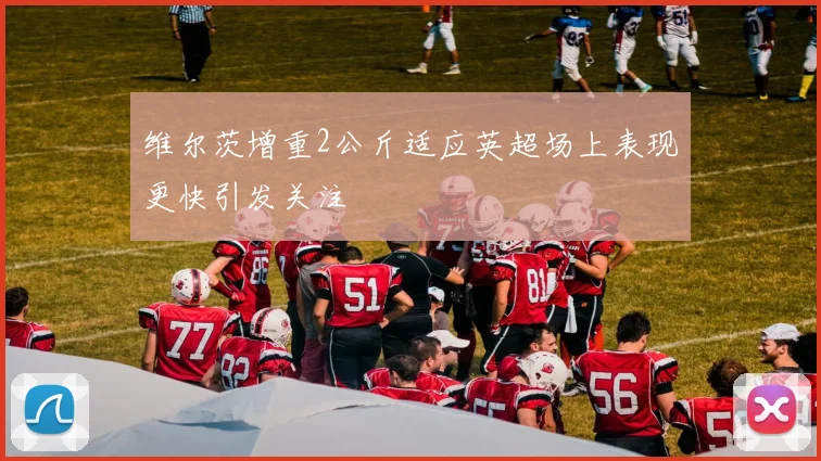 维尔茨增重2公斤适应英超场上表现更快引发关注