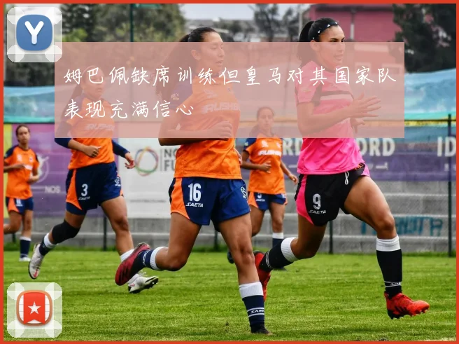 姆巴佩缺席训练但皇马对其国家队表现充满信心