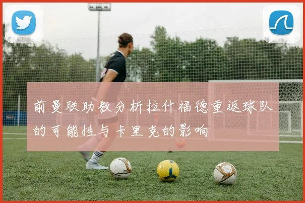 前曼联助教分析拉什福德重返球队的可能性与卡里克的影响