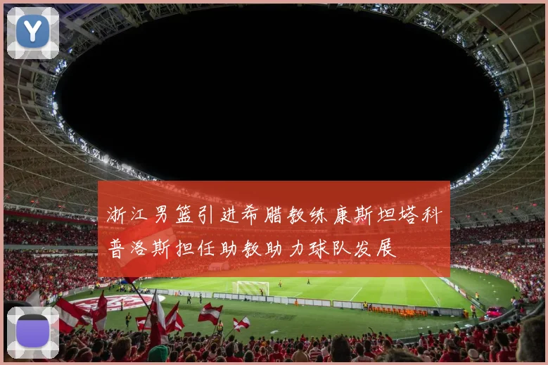 浙江男篮引进希腊教练康斯坦塔科普洛斯担任助教助力球队发展