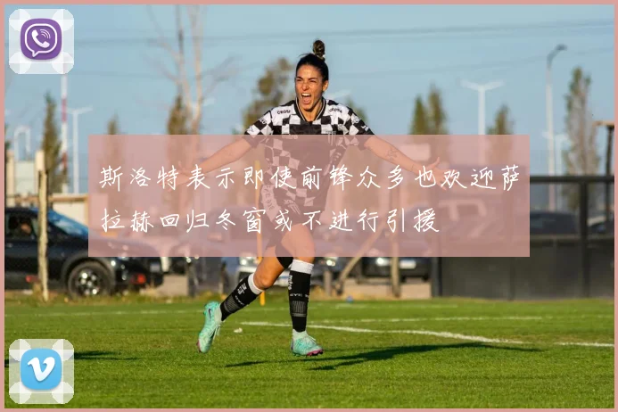 斯洛特表示即使前锋众多也欢迎萨拉赫回归冬窗或不进行引援