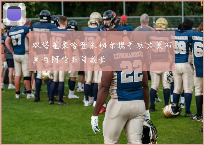 双塔重聚哈登米切尔携手助力莫布里与阿伦共同成长